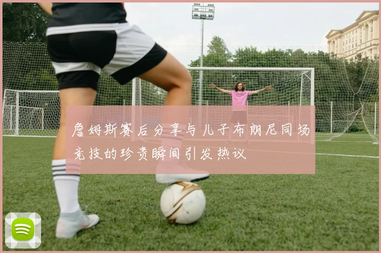 詹姆斯赛后分享与儿子布朗尼同场竞技的珍贵瞬间引发热议