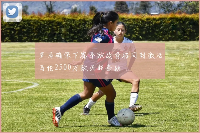 罗马确保下赛季欧战资格同时激活马伦2500万欧买断条款