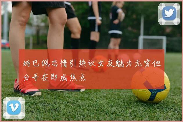姆巴佩恋情引热议女友魅力无穷但分手在即成焦点