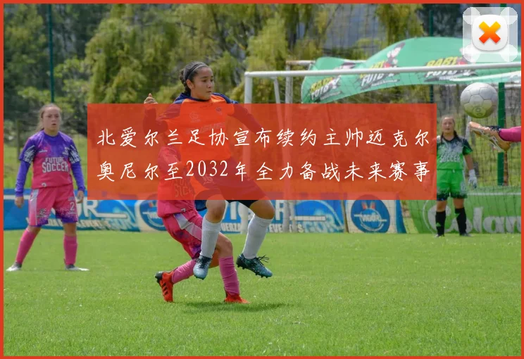 北爱尔兰足协宣布续约主帅迈克尔奥尼尔至2032年全力备战未来赛事