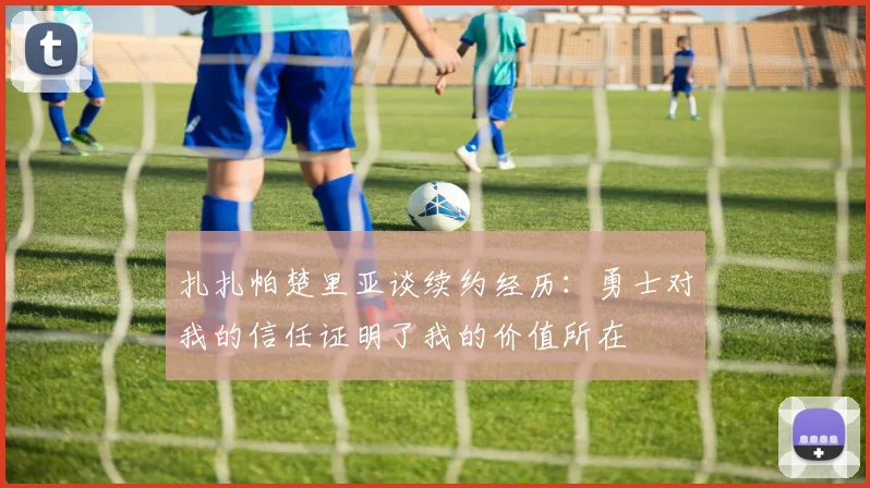 扎扎帕楚里亚谈续约经历：勇士对我的信任证明了我的价值所在