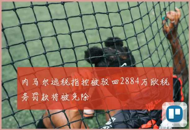 内马尔逃税指控被驳回2884万欧税务罚款将被免除