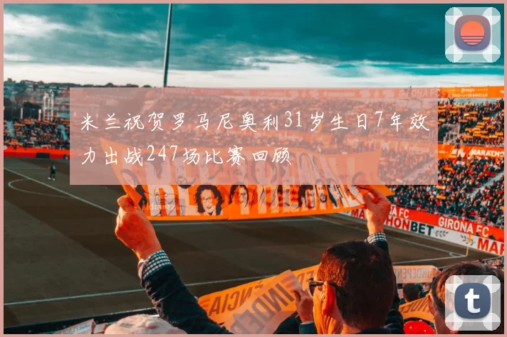 米兰祝贺罗马尼奥利31岁生日7年效力出战247场比赛回顾