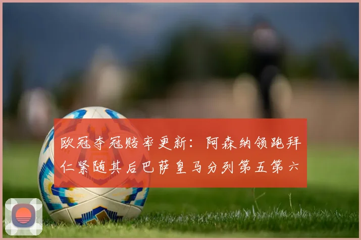 欧冠夺冠赔率更新：阿森纳领跑拜仁紧随其后巴萨皇马分列第五第六位