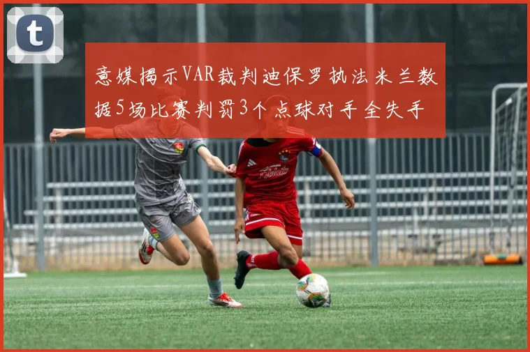 意媒揭示VAR裁判迪保罗执法米兰数据5场比赛判罚3个点球对手全失手