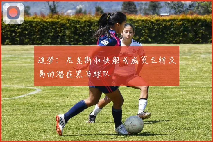 追梦：尼克斯和快船或成莫兰特交易的潜在黑马球队