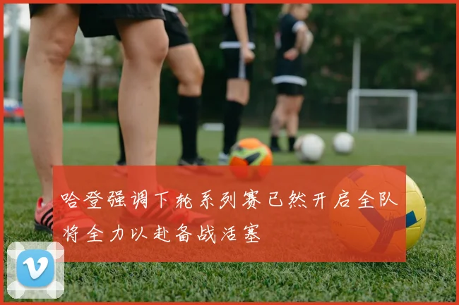 哈登强调下轮系列赛已然开启全队将全力以赴备战活塞