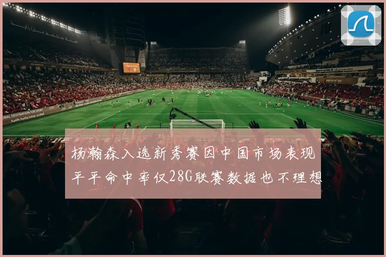 杨瀚森入选新秀赛因中国市场表现平平命中率仅28G联赛数据也不理想