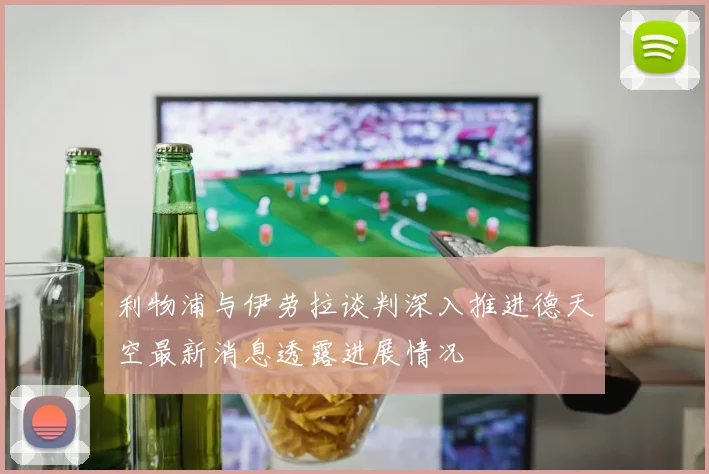 利物浦与伊劳拉谈判深入推进德天空最新消息透露进展情况