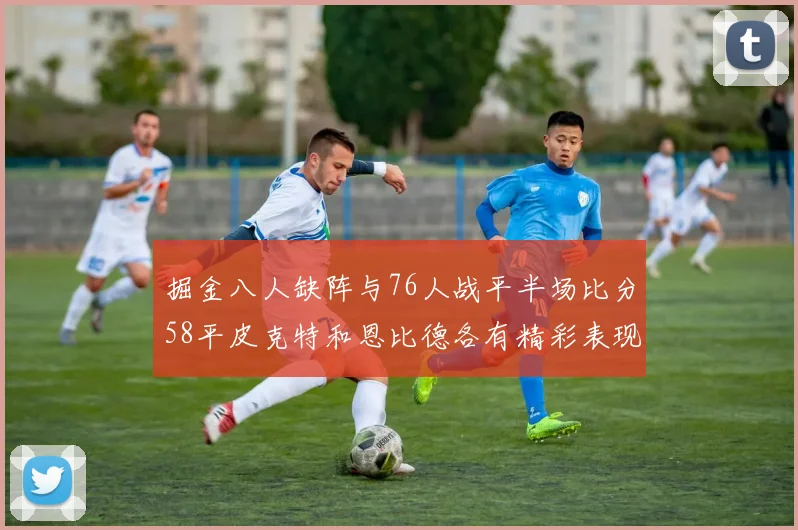 掘金八人缺阵与76人战平半场比分58平皮克特和恩比德各有精彩表现