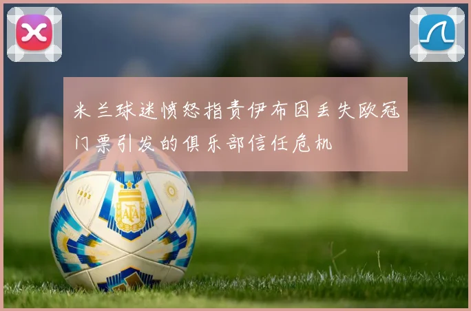 米兰球迷愤怒指责伊布因丢失欧冠门票引发的俱乐部信任危机