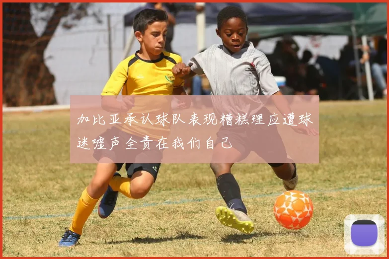 加比亚承认球队表现糟糕理应遭球迷嘘声全责在我们自己
