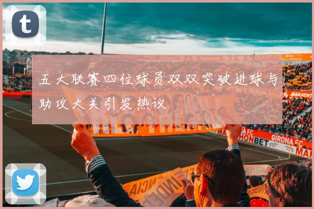 五大联赛四位球员双双突破进球与助攻大关引发热议
