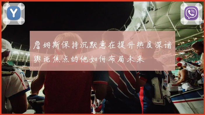 詹姆斯保持沉默意在提升热度深谙舆论焦点的他如何布局未来