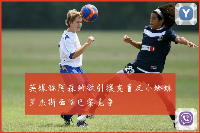 英媒称阿森纳欲引援克鲁皮小蜘蛛罗杰斯面临巴黎竞争