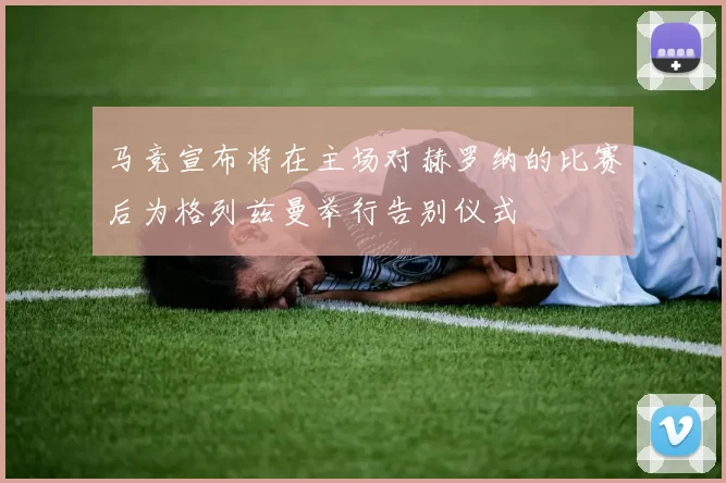 马竞宣布将在主场对赫罗纳的比赛后为格列兹曼举行告别仪式