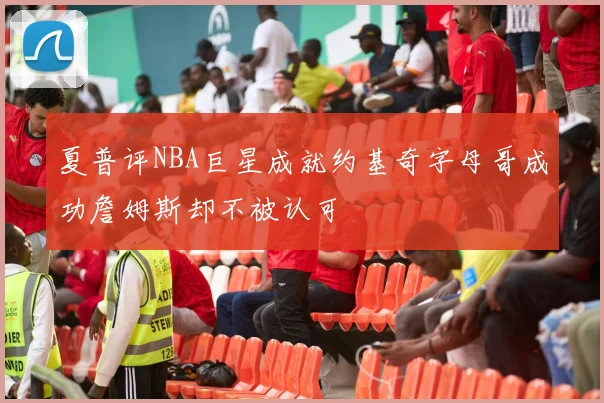 夏普评NBA巨星成就约基奇字母哥成功詹姆斯却不被认可